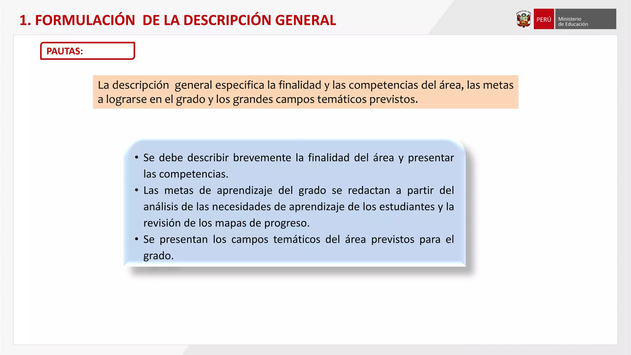 1. FORMULACIÓN DE LA DESCRIPCIÓN GENERAL
PAUTAS:
La descripción general especifica la finalidad y las competencias del área, las metas
a lograrse en el grado y los grandes campos temáticos previstos.
• Se debe describir brevemente la finalidad del área y presentar
las competencias.
• Las metas de aprendizaje del grado se redactan a partir del
análisis de las necesidades de aprendizaje de los estudiantes y la
revisión de los mapas de progreso.
• Se presentan los campos temáticos del área previstos para el
grado.
 