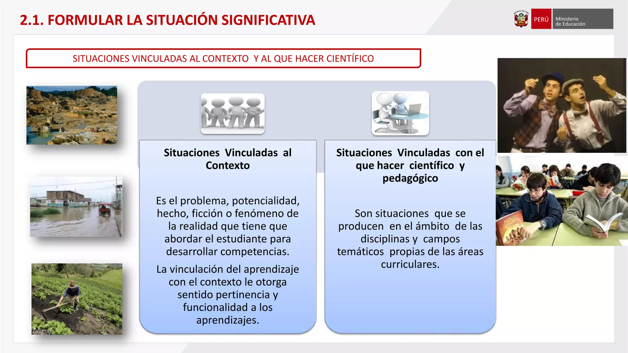 Situaciones Vinculadas al
Contexto
Es el problema, potencialidad,
hecho, ficción o fenómeno de
la realidad que tiene que
abordar el estudiante para
desarrollar competencias.
La vinculación del aprendizaje
con el contexto le otorga
sentido pertinencia y
funcionalidad a los
aprendizajes.
Situaciones Vinculadas con el
que hacer científico y
pedagógico
Son situaciones que se
producen en el ámbito de las
disciplinas y campos
temáticos propias de las áreas
curriculares.
SITUACIONES VINCULADAS AL CONTEXTO Y AL QUE HACER CIENTÍFICO
2.1. FORMULAR LA SITUACIÓN SIGNIFICATIVA
 