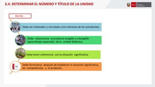Debe ser motivador y vinculado a los intereses de los estudiantes.
Debe relacionarse al producto tangible o intangible
(aprendizaje esperado) de la unidad didáctica.
Debe tener coherencia con la situación significativa.
Debe formularse después de establecer la situación significativa,
las competencias y el producto.
2.4. DETERMINAR EL NÚMERO Y TÍTULO DE LA UNIDAD
PAUTAS :
 