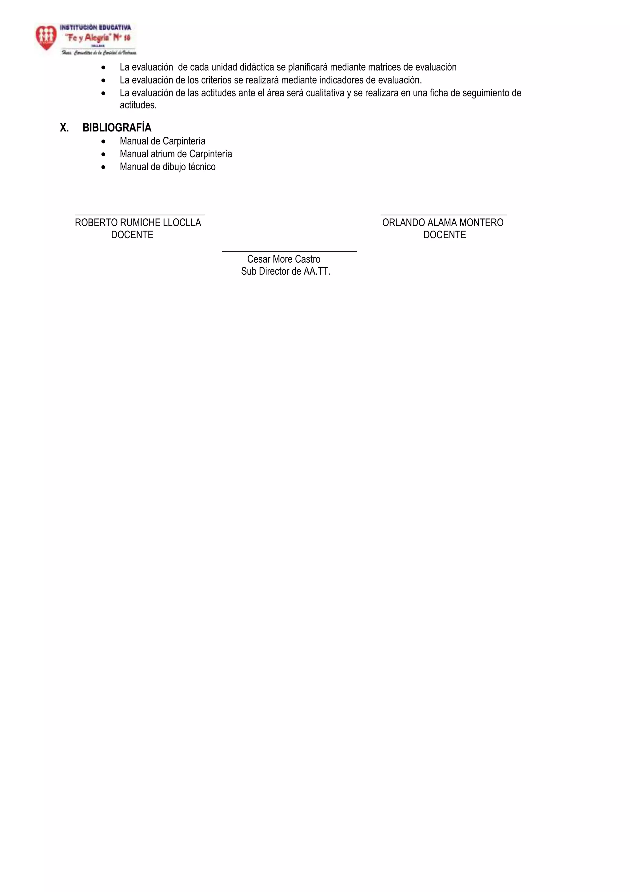  La evaluación de cada unidad didáctica se planificará mediante matrices de evaluación
 La evaluación de los criterios se realizará mediante indicadores de evaluación.
 La evaluación de las actitudes ante el área será cualitativa y se realizara en una ficha de seguimiento de
actitudes.
X. BIBLIOGRAFÍA
 Manual de Carpintería
 Manual atrium de Carpintería
 Manual de dibujo técnico
___________________________ __________________________
ROBERTO RUMICHE LLOCLLA ORLANDO ALAMA MONTERO
DOCENTE DOCENTE
____________________________
Cesar More Castro
Sub Director de AA.TT.
 