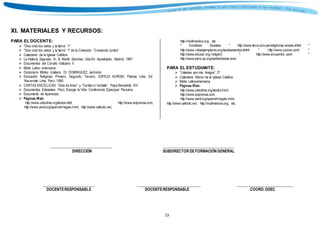 13
Colección
XI. MATERIALES Y RECURSOS:
PARA EL DOCENTE:
 “Dios creó los cielos y la tierra” 1º
 “Dios creó los cielos y la tierra” 1º de la Colección “Creciendo Juntos”
 Catecismo de la Iglesia Católica
 La Historia Sagrada. Dr. B. Martín Sánchez. 2da.Ed. Apostolado, Madrid, 1997
 Documentos del Concilio Vaticano II
 Biblia Latino americana
 Diccionario Bíblico cristiano. Dr. DOMINGUEZ, Jerónimo
 Educación Religiosa: Primero, Segundo, Tercero. ESPEJO KUROKI, Patricia Lidia. Ed.
Navarrete. Lima, Perú. 1990.
 CARTAS ENCÍCLICAS: “Dios es Amor” y “Caritas in Veritate”. Papa Benedicto XVI
 Documentos Eclesiales: Perú, Escoge la Vida. Conferencia Episcopal Peruana.
 Documento de Aparecida.
 Páginas Web:
http://www.odeclima.org/textos.html; http://www.aciprensa.com,
http://www.zenit.org/spanish/regalo.html, http://www.catholic.net,
http://multimedios.org; etc
* Encíclicas Sociales. * http://www.terra.com.pe/religión/sp-anade.shtml *
http://www.vidasejemplares.org/santosesantos.shtml * http://www.yocreo.com/ *
http://www.educar.org./religión/. * http://www.encuentra..com/ *
http://www.perú.op.org/santos/beata-ana/.
PARA EL ESTUDIANTE:
 “Ustedes son mis Amigos” 2º
 Catecismo Menor de la Iglesia Católica
 Biblia Latinoamericana
 Páginas Web:
http://www.odeclima.org/textos.html,
http://www.aciprensa.com,
http://www.zenit.org/spanish/regalo.html,
http://www.catholic.net, http://multimedios.org; etc.
________________________________ _____________________________________
DIRECCIÓN SUBDIRECTOR DEFORMACIÓNGENERAL
___________________________ _________________________________ _____________________________
DOCENTERESPONSABLE DOCENTERESPONSABLE COORD.ODEC
 