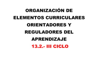 ORGANIZACIÓN DE
ELEMENTOS CURRICULARES
ORIENTADORES Y
REGULADORES DEL
APRENDIZAJE
13.2.- III CICLO
 