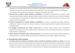 MINISTERIO DE EDUCACIÓN
DIRECCION REGIONAL DE DCUCACION DEL CALLAO
UNDAD DE GESTIÓN EDUCATIVA LOCAL VENTANILLA
INSTITUCIÓN EDUCATIVA N° 5128 “SCM”
respaldadas en la información producida. Para ello, el estudiante recopila, organiza y representa datos que le dan insumos para el análisis,
interpretación e inferencia del comportamiento determinista o aleatorio de los mismos usando medidas estadísticas y probabilísticas.
Esta competencia implica, por parte de los estudiantes, la combinación de las siguientes capacidades:
● Representa datos con gráficos y medidas estadísticas o probabilísticas: Es representar el comportamiento de un conjunto de datos,
seleccionando tablas o gráficos estadísticos, medidas de tendencia central, de localización o dispersión. Reconocer variables de la población
o la muestra al plantear un tema de estudio. Así también implica el análisis de situaciones aleatorias y representar la ocurrencia de sucesos
mediante el valor de la probabilidad.
● Comunica la comprensión de los conceptos estadísticos y probabilísticos: Es comunicar su comprensión de conceptos estadísticos y
probabilísticos en relación a la situación. Leer, describir e interpretar información estadística contenida en gráficos o tablas provenientes
de diferentes fuentes.
● Usa estrategias y procedimientos para recopilar y procesar datos: Es seleccionar, adaptar, combinar o crear una variedad de
procedimientos, estrategias y recursos para recopilar, procesar y analizar datos, así como el uso de técnicas de muestreo y el cálculo de las
medidas estadísticas y probabilísticas.
● Sustenta conclusiones o decisiones en base a información obtenida: Es tomar decisiones, hacer predicciones o elaborar conclusiones, y
sustentarlas en base a la información obtenida del procesamiento y análisis de datos, y de la revisión o valoración de los procesos.
2.3. RELACIÓN CON EL PERFIL DE EGRESO
El estudiante interpreta la realidad y toma decisiones a partir de conocimientos matemáticos que aporten a su contexto. Los niveles de
logro que se alcance en cada una de ellas responderán a los estándares del nivel esperado al final del ciclo VII, de tal modo que se consolidan
los logros del ciclo anterior, pero con determinados avances respecto del siguiente. Para ello se tendrá como referencia los indicadores
formulados para el grado. La utilización de las TICs en las diferentes áreas, y en especial en el área de Matemática, son de vital importancia,
 