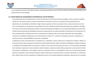 MINISTERIO DE EDUCACIÓN
DIRECCION REGIONAL DE DCUCACION DEL CALLAO
UNDAD DE GESTIÓN EDUCATIVA LOCAL VENTANILLA
INSTITUCIÓN EDUCATIVA N° 5128 “SCM”
ya que ayudarán de manera trascendental a lograr un aprendizaje significativo y que los alumnos alcancen a desarrollar capacidades que les
permita alcanzar el nivel deseado.
2.4. CARACTERÌSTICAS, NECESIDADES E INTERESES DE LOS ESTUDIANTES
Los estudiantes de este ciclo experimentan una serie de transiciones a nivel físico, emocional, psicológico, social y mental que conllevan
cambios en la manera de procesar y construir conocimientos e interactuar con otros. Los cambios físicos que experimentan los
adolescentes van consolidando su identidad e imagen corporal, y generan en ellos más conciencia de su cuerpo y de cómo se ven ante
otros. Su pensamiento es más abstracto, lo que significa que está en condiciones de desarrollar aprendizajes más profundos y complejos.
En lo social y emocional, los adolescentes tienden a la formación de grupos heterogéneos, en los cuales puede expresarse y sentirse bien.
También vivencian periodos de inestabilidad emocional y la experiencia de una mayor intensidad en la expresión de los sentimientos. Por
ello, esta etapa implica un desfase entre lo físico, lo emocional y lo cognitivo. Están en proceso de reafirmación de su personalidad,
reconocen su necesidad de independencia y de reafirmación de su propio "Yo", y sienten la necesidad de aumentar su confianza en sí
mismos para asumir responsabilidades como jóvenes y ciudadanos.
El adolescente asume conscientemente los resultados de su creatividad y muestra interés por las experiencias científicas. Además, se
comunica de manera libre y autónoma en los diversos contextos donde interactúa. Según sus intereses y habilidades, el adolescente afianza
su identidad y personalidad respecto de sus gustos e intereses. Toma conciencia de que está, por entrar a un mundo adulto y donde debe
tomar decisiones respecto de su futuro educativo o laboral. Empieza a cuestionarse sobre diversos aspectos de su vida: personal, familiar,
social, escolar. El adolescente, a nivel cognitivo, afianza su pensamiento crítico y su metacognición a partir de sus niveles de pensamiento
abstracto y contextual, lo que le permite reflexionar sobre las implicancias y consecuencias de sus acciones y desarrollar un sentido de la
ética. Desde el punto de vista socioafectivo, el adolescente está en una constante búsqueda de aceptación y pertenencia en la que debe
 