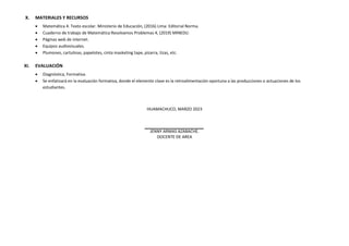 X. MATERIALES Y RECURSOS
 Matemática 4. Texto escolar. Ministerio de Educación, (2016) Lima: Editorial Norma.
 Cuaderno de trabajo de Matemática Resolvamos Problemas 4, (2019) MINEDU.
 Páginas web de internet.
 Equipos audiovisuales.
 Plumones, cartulinas, papelotes, cinta masketing tape, pizarra, tizas, etc.
XI. EVALUACIÓN
 Diagnóstica, Formativa.
 Se enfatizará en la evaluación formativa, donde el elemento clave es la retroalimentación oportuna a las producciones o actuaciones de los
estudiantes.
HUAMACHUCO, MARZO 2023
JENNY ARMAS AZABACHE.
DOCENTE DE AREA
 