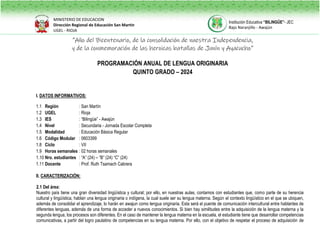 “Año del Bicentenario, de la consolidación de nuestra Independencia,
y de la conmemoración de las heroicas batallas de Junín y Ayacucho”
PROGRAMACIÓN ANUAL DE LENGUA ORIGINARIA
QUINTO GRADO – 2024
I. DATOS INFORMATIVOS:
1.1 Región : San Martín
1.2 UGEL : Rioja
1.3 IES : “Bilingüe” - Awajún
1.4 Nivel : Secundaria - Jornada Escolar Completa
1.5 Modalidad : Educación Básica Regular
1.6 Código Modular : 0603399
1.8 Ciclo : VII
1.9 Horas semanales : 02 horas semanales
1.10 Nro. estudiantes : “A” (24) – “B” (24) “C” (24)
1.11 Docente : Prof. Ruth Tsamach Cabrera
II. CARACTERIZACIÓN:
2.1 Del área:
Nuestro país tiene una gran diversidad lingüística y cultural; por ello, en nuestras aulas, contamos con estudiantes que, como parte de su herencia
cultural y lingüística, hablan una lengua originaria o indígena, la cual suele ser su lengua materna. Según el contexto lingüístico en el que se ubiquen,
además de consolidar el aprendizaje, lo harán en awajun como lengua originaria. Esta será el puente de comunicación intercultural entre hablantes de
diferentes lenguas, además de una forma de acceder a nuevos conocimientos. Si bien hay similitudes entre la adquisición de la lengua materna y la
segunda lengua, los procesos son diferentes. En el caso de mantener la lengua materna en la escuela, el estudiante tiene que desarrollar competencias
comunicativas, a partir del logro paulatino de competencias en su lengua materna. Por ello, con el objetivo de respetar el proceso de adquisición de
MINISTERIO DE EDUCACION
Dirección Regional de Educación San Martín
UGEL - RIOJA
Institución Educativa “BILINGÜE”- JEC
Bajo Naranjillo - Awajún
 