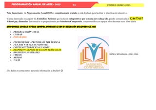 PROGRAMACIÓN ANUAL DE ARTE - 2025
PROGRAMACIÓN ANUAL DE MATEMATICA SECUNDARIA – EBR - 2024
PRIMER GRADO 2025
13
Nota Importante: La Programación Anual 2025 es completamente gratuita y está diseñada para facilitar la planificación educativa.
Si estás interesado en adquirir las Unidades y Sesiones que incluyen 2 diapositivas por semana por cada grado, puedes comunicarte al 924677607
WhatsApp y llamadas. Este servicio es proporcionado por Sabiduría Compartida, comprometidos con apoyar a los docentes en su labor diaria
DISPONIBLE UNIDAD 0 para compra inmediata con evaluación diagnostica 2025
 PROGRAMACIÓN ANUAL
 UNIDAD
 POR GRADO:
 2 SESIONES DE APRENDIZAJE POR SEMANA
 2 FICHAS PARA EL ESTUDIANTE
 INSTRUMENTOS DE EVALUACIÓN
 DIAPOSITIVAS PARA SU CLASES SEMANALES
 REGISTROS AUXILIARES
 VIDEOS
 AUDIOS
 Y MÁS
¡No dudes en contactarnos para más información y detalles! 😊
 