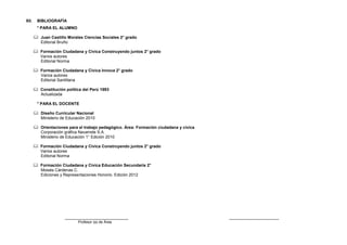 XII.

BIBLIOGRAFÍA
° PARA EL ALUMNO
 Juan Castillo Morales Ciencias Sociales 2° grado
Editorial Bruño
 Formación Ciudadana y Cívica Construyendo juntos 2° grado
Varios autores
Editorial Norma
 Formación Ciudadana y Cívica Innova 2° grado
Varios autores
Editorial Santillana
 Constitución política del Perú 1993
Actualizada
° PARA EL DOCENTE
 Diseño Curricular Nacional
Ministerio de Educación 2010
 Orientaciones para el trabajo pedagógico. Área: Formación ciudadana y cívica
Corporación gráfica Navarrete S.A.
Ministerio de Educación 1° Edición 2010
 Formación Ciudadana y Cívica Construyendo juntos 2° grado
Varios autores
Editorial Norma
 Formación Ciudadana y Cívica Educación Secundaria 2°
Moisés Cárdenas C.
Ediciones y Representaciones Honorio. Edición 2012

_______________________
Profesor (a) de Área

__________________

 