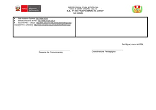 DIRECCIÓN REGIONAL DE LIMA METROPOLITANA
UNIDAD DE GESTIÓN EDUCATIVA LOCAL 03
I.E. Nº 0003 “NUESTRA SEÑORA DEL CARMEN”
SAN MIGUEL
● Real Academia Española: http://www.rae.es
● Biblioteca Nacional del Perú: http://www.binape.gob.pe
● Educared Perú – Lengua: http://www.Educared.edu.pe/estudiantes/lengua.asp
Educared Perú – Literatura: http://www.Educared.edu.pe/estudiantes/literatura.asp
San Miguel, marzo del 2024
_______________________________
Docente de Comunicación
_______________________________
Coordinadora Pedagógica
 