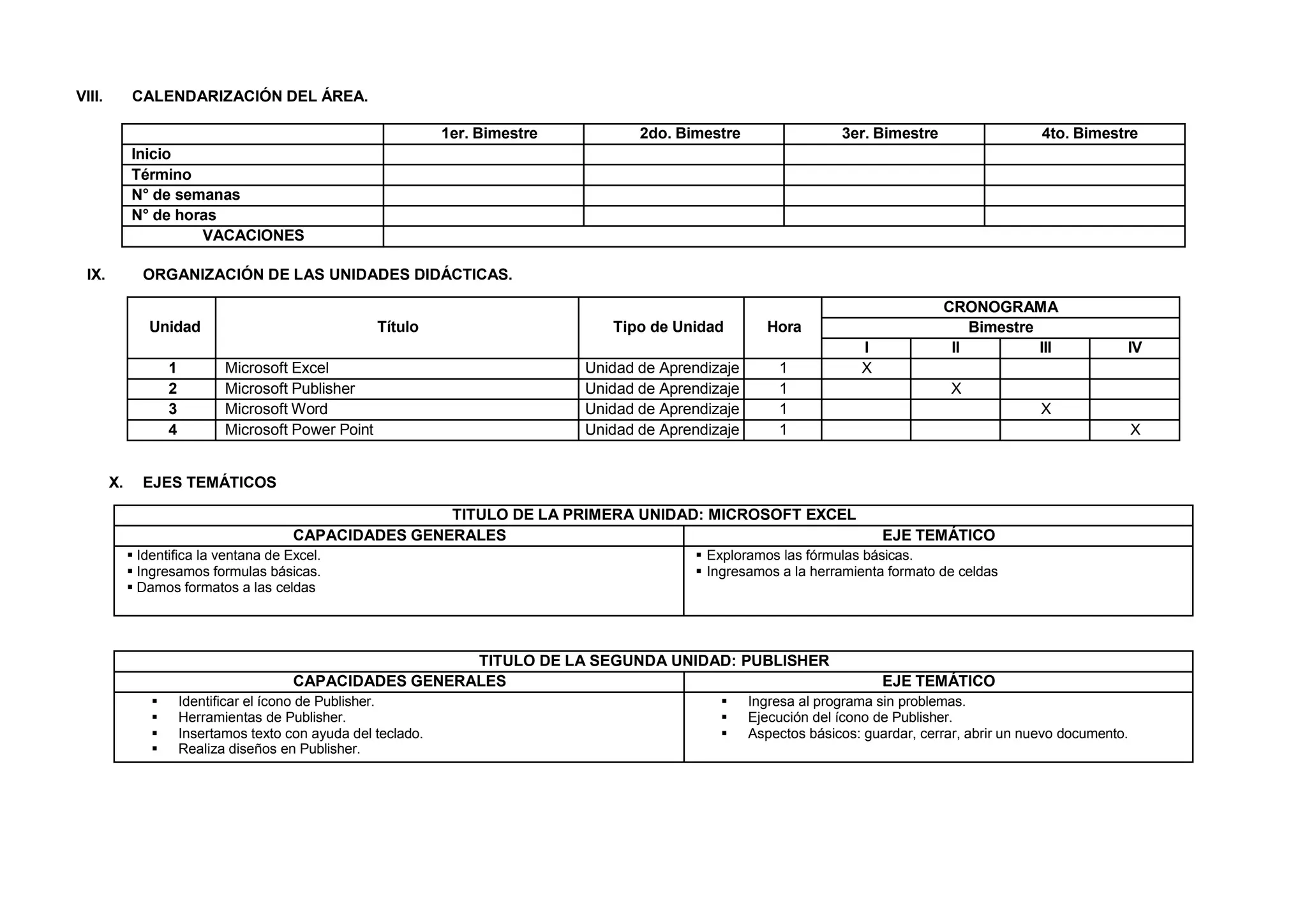 VIII. CALENDARIZACIÓN DEL ÁREA.
1er. Bimestre 2do. Bimestre 3er. Bimestre 4to. Bimestre
Inicio
Término
N° de semanas
N° de horas
VACACIONES
IX. ORGANIZACIÓN DE LAS UNIDADES DIDÁCTICAS.
Unidad Título Tipo de Unidad Hora
CRONOGRAMA
Bimestre
I II III IV
1 Microsoft Excel Unidad de Aprendizaje 1 X
2 Microsoft Publisher Unidad de Aprendizaje 1 X
3 Microsoft Word Unidad de Aprendizaje 1 X
4 Microsoft Power Point Unidad de Aprendizaje 1 X
X. EJES TEMÁTICOS
TITULO DE LA PRIMERA UNIDAD: MICROSOFT EXCEL
CAPACIDADES GENERALES EJE TEMÁTICO
 Identifica la ventana de Excel.
 Ingresamos formulas básicas.
 Damos formatos a las celdas
 Exploramos las fórmulas básicas.
 Ingresamos a la herramienta formato de celdas
TITULO DE LA SEGUNDA UNIDAD: PUBLISHER
CAPACIDADES GENERALES EJE TEMÁTICO
 Identificar el ícono de Publisher.
 Herramientas de Publisher.
 Insertamos texto con ayuda del teclado.
 Realiza diseños en Publisher.
 Ingresa al programa sin problemas.
 Ejecución del ícono de Publisher.
 Aspectos básicos: guardar, cerrar, abrir un nuevo documento.
 