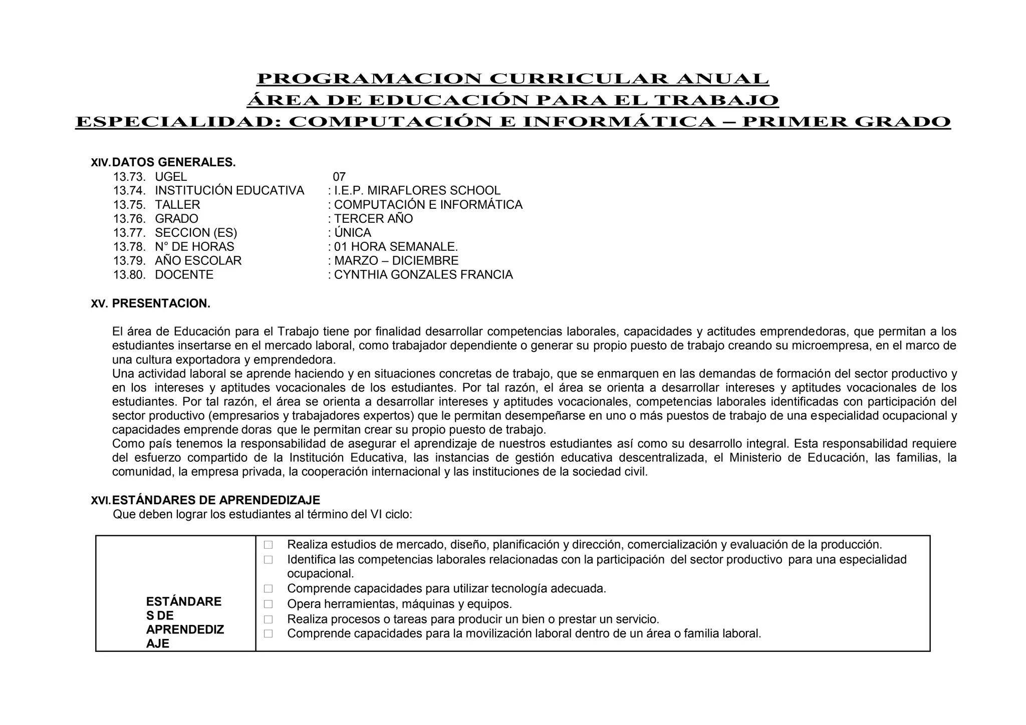 PROGRAMACION CURRICULAR ANUAL
ÁREA DE EDUCACIÓN PARA EL TRABAJO
ESPECIALIDAD: COMPUTACIÓN E INFORMÁTICA – PRIMER GRADO
XIV.DATOS GENERALES.
13.73. UGEL 07
13.74. INSTITUCIÓN EDUCATIVA : I.E.P. MIRAFLORES SCHOOL
13.75. TALLER : COMPUTACIÓN E INFORMÁTICA
13.76. GRADO : TERCER AÑO
13.77. SECCION (ES) : ÚNICA
13.78. N° DE HORAS : 01 HORA SEMANALE.
13.79. AÑO ESCOLAR : MARZO – DICIEMBRE
13.80. DOCENTE : CYNTHIA GONZALES FRANCIA
XV. PRESENTACION.
El área de Educación para el Trabajo tiene por finalidad desarrollar competencias laborales, capacidades y actitudes emprendedoras, que permitan a los
estudiantes insertarse en el mercado laboral, como trabajador dependiente o generar su propio puesto de trabajo creando su microempresa, en el marco de
una cultura exportadora y emprendedora.
Una actividad laboral se aprende haciendo y en situaciones concretas de trabajo, que se enmarquen en las demandas de formación del sector productivo y
en los intereses y aptitudes vocacionales de los estudiantes. Por tal razón, el área se orienta a desarrollar intereses y aptitudes vocacionales de los
estudiantes. Por tal razón, el área se orienta a desarrollar intereses y aptitudes vocacionales, competencias laborales identificadas con participación del
sector productivo (empresarios y trabajadores expertos) que le permitan desempeñarse en uno o más puestos de trabajo de una especialidad ocupacional y
capacidades emprende doras que le permitan crear su propio puesto de trabajo.
Como país tenemos la responsabilidad de asegurar el aprendizaje de nuestros estudiantes así como su desarrollo integral. Esta responsabilidad requiere
del esfuerzo compartido de la Institución Educativa, las instancias de gestión educativa descentralizada, el Ministerio de Educación, las familias, la
comunidad, la empresa privada, la cooperación internacional y las instituciones de la sociedad civil.
XVI.ESTÁNDARES DE APRENDEDIZAJE
Que deben lograr los estudiantes al término del VI ciclo:
ESTÁNDARE
S DE
APRENDEDIZ
AJE
 Realiza estudios de mercado, diseño, planificación y dirección, comercialización y evaluación de la producción.
 Identifica las competencias laborales relacionadas con la participación del sector productivo para una especialidad
ocupacional.
 Comprende capacidades para utilizar tecnología adecuada.
 Opera herramientas, máquinas y equipos.
 Realiza procesos o tareas para producir un bien o prestar un servicio.
 Comprende capacidades para la movilización laboral dentro de un área o familia laboral.
 