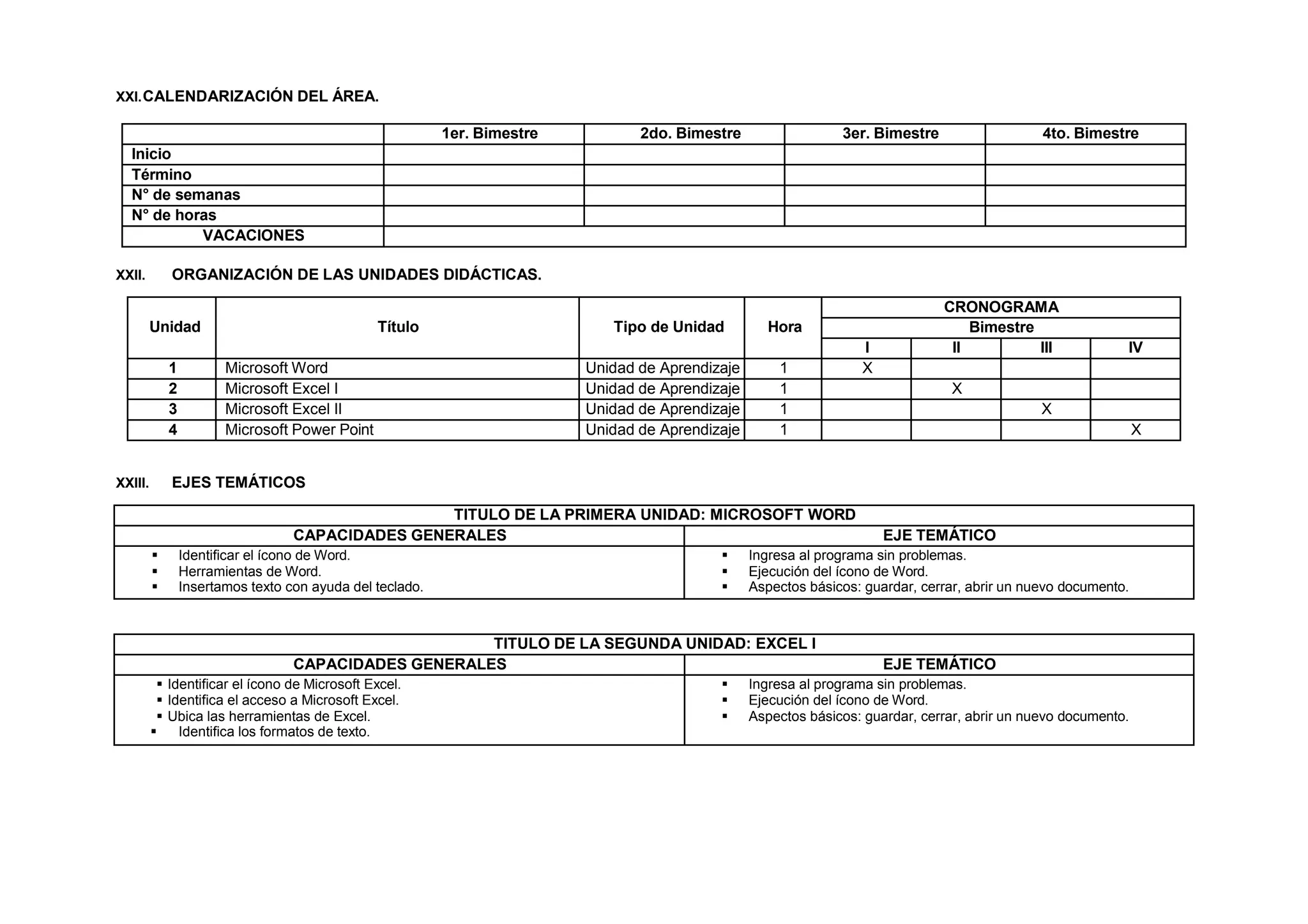 XXI.CALENDARIZACIÓN DEL ÁREA.
1er. Bimestre 2do. Bimestre 3er. Bimestre 4to. Bimestre
Inicio
Término
N° de semanas
N° de horas
VACACIONES
XXII. ORGANIZACIÓN DE LAS UNIDADES DIDÁCTICAS.
Unidad Título Tipo de Unidad Hora
CRONOGRAMA
Bimestre
I II III IV
1 Microsoft Word Unidad de Aprendizaje 1 X
2 Microsoft Excel I Unidad de Aprendizaje 1 X
3 Microsoft Excel II Unidad de Aprendizaje 1 X
4 Microsoft Power Point Unidad de Aprendizaje 1 X
XXIII. EJES TEMÁTICOS
TITULO DE LA PRIMERA UNIDAD: MICROSOFT WORD
CAPACIDADES GENERALES EJE TEMÁTICO
 Identificar el ícono de Word.
 Herramientas de Word.
 Insertamos texto con ayuda del teclado.
 Ingresa al programa sin problemas.
 Ejecución del ícono de Word.
 Aspectos básicos: guardar, cerrar, abrir un nuevo documento.
TITULO DE LA SEGUNDA UNIDAD: EXCEL I
CAPACIDADES GENERALES EJE TEMÁTICO
 Identificar el ícono de Microsoft Excel.
 Identifica el acceso a Microsoft Excel.
 Ubica las herramientas de Excel.
 Identifica los formatos de texto.
 Ingresa al programa sin problemas.
 Ejecución del ícono de Word.
 Aspectos básicos: guardar, cerrar, abrir un nuevo documento.
 