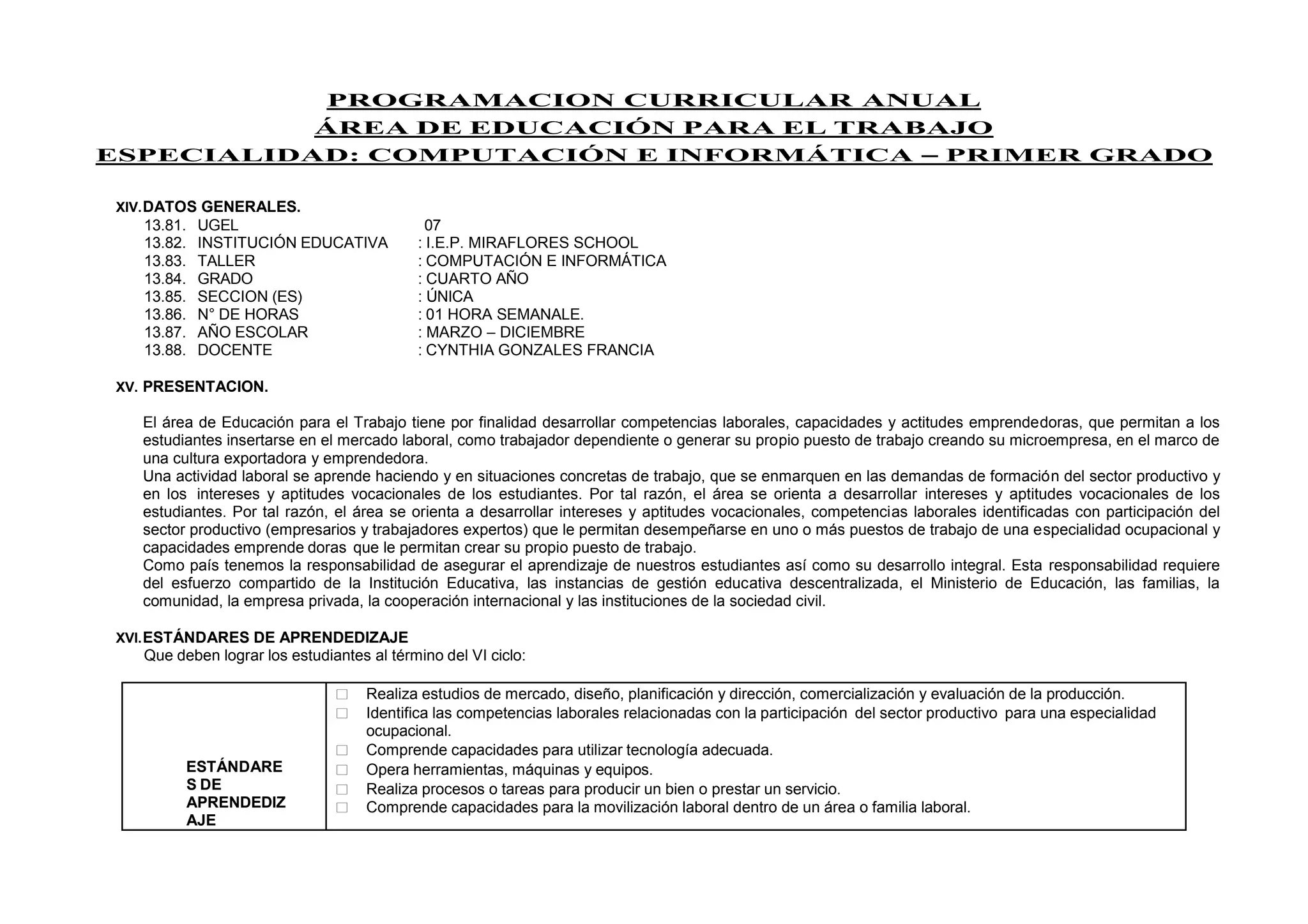 PROGRAMACION CURRICULAR ANUAL
ÁREA DE EDUCACIÓN PARA EL TRABAJO
ESPECIALIDAD: COMPUTACIÓN E INFORMÁTICA – PRIMER GRADO
XIV.DATOS GENERALES.
13.81. UGEL 07
13.82. INSTITUCIÓN EDUCATIVA : I.E.P. MIRAFLORES SCHOOL
13.83. TALLER : COMPUTACIÓN E INFORMÁTICA
13.84. GRADO : CUARTO AÑO
13.85. SECCION (ES) : ÚNICA
13.86. N° DE HORAS : 01 HORA SEMANALE.
13.87. AÑO ESCOLAR : MARZO – DICIEMBRE
13.88. DOCENTE : CYNTHIA GONZALES FRANCIA
XV. PRESENTACION.
El área de Educación para el Trabajo tiene por finalidad desarrollar competencias laborales, capacidades y actitudes emprendedoras, que permitan a los
estudiantes insertarse en el mercado laboral, como trabajador dependiente o generar su propio puesto de trabajo creando su microempresa, en el marco de
una cultura exportadora y emprendedora.
Una actividad laboral se aprende haciendo y en situaciones concretas de trabajo, que se enmarquen en las demandas de formación del sector productivo y
en los intereses y aptitudes vocacionales de los estudiantes. Por tal razón, el área se orienta a desarrollar intereses y aptitudes vocacionales de los
estudiantes. Por tal razón, el área se orienta a desarrollar intereses y aptitudes vocacionales, competencias laborales identificadas con participación del
sector productivo (empresarios y trabajadores expertos) que le permitan desempeñarse en uno o más puestos de trabajo de una especialidad ocupacional y
capacidades emprende doras que le permitan crear su propio puesto de trabajo.
Como país tenemos la responsabilidad de asegurar el aprendizaje de nuestros estudiantes así como su desarrollo integral. Esta responsabilidad requiere
del esfuerzo compartido de la Institución Educativa, las instancias de gestión educativa descentralizada, el Ministerio de Educación, las familias, la
comunidad, la empresa privada, la cooperación internacional y las instituciones de la sociedad civil.
XVI.ESTÁNDARES DE APRENDEDIZAJE
Que deben lograr los estudiantes al término del VI ciclo:
ESTÁNDARE
S DE
APRENDEDIZ
AJE
 Realiza estudios de mercado, diseño, planificación y dirección, comercialización y evaluación de la producción.
 Identifica las competencias laborales relacionadas con la participación del sector productivo para una especialidad
ocupacional.
 Comprende capacidades para utilizar tecnología adecuada.
 Opera herramientas, máquinas y equipos.
 Realiza procesos o tareas para producir un bien o prestar un servicio.
 Comprende capacidades para la movilización laboral dentro de un área o familia laboral.
 