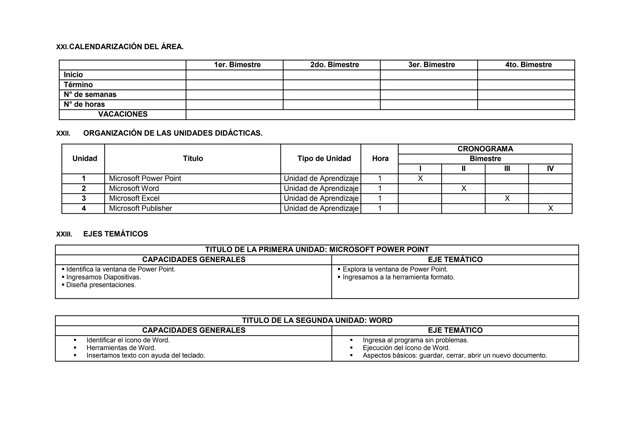 XXI.CALENDARIZACIÓN DEL ÁREA.
1er. Bimestre 2do. Bimestre 3er. Bimestre 4to. Bimestre
Inicio
Término
N° de semanas
N° de horas
VACACIONES
XXII. ORGANIZACIÓN DE LAS UNIDADES DIDÁCTICAS.
Unidad Título Tipo de Unidad Hora
CRONOGRAMA
Bimestre
I II III IV
1 Microsoft Power Point Unidad de Aprendizaje 1 X
2 Microsoft Word Unidad de Aprendizaje 1 X
3 Microsoft Excel Unidad de Aprendizaje 1 X
4 Microsoft Publisher Unidad de Aprendizaje 1 X
XXIII. EJES TEMÁTICOS
TITULO DE LA PRIMERA UNIDAD: MICROSOFT POWER POINT
CAPACIDADES GENERALES EJE TEMÁTICO
 Identifica la ventana de Power Point.
 Ingresamos Diapositivas.
 Diseña presentaciones.
 Explora la ventana de Power Point.
 Ingresamos a la herramienta formato.
TITULO DE LA SEGUNDA UNIDAD: WORD
CAPACIDADES GENERALES EJE TEMÁTICO
 Identificar el ícono de Word.
 Herramientas de Word.
 Insertamos texto con ayuda del teclado.
 Ingresa al programa sin problemas.
 Ejecución del ícono de Word.
 Aspectos básicos: guardar, cerrar, abrir un nuevo documento.
 