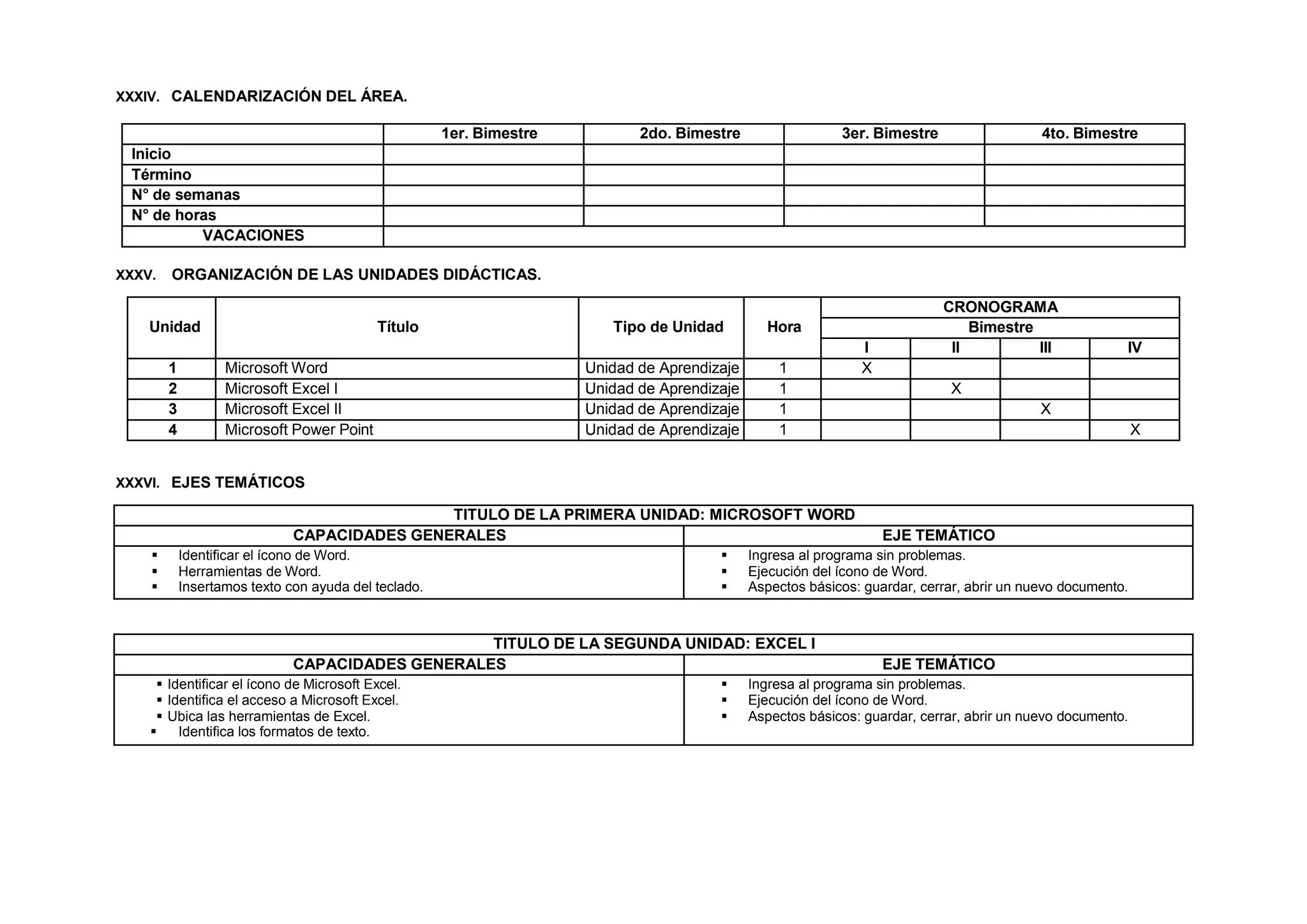 XXXIV. CALENDARIZACIÓN DEL ÁREA.
1er. Bimestre 2do. Bimestre 3er. Bimestre 4to. Bimestre
Inicio
Término
N° de semanas
N° de horas
VACACIONES
XXXV. ORGANIZACIÓN DE LAS UNIDADES DIDÁCTICAS.
Unidad Título Tipo de Unidad Hora
CRONOGRAMA
Bimestre
I II III IV
1 Microsoft Word Unidad de Aprendizaje 1 X
2 Microsoft Excel I Unidad de Aprendizaje 1 X
3 Microsoft Excel II Unidad de Aprendizaje 1 X
4 Microsoft Power Point Unidad de Aprendizaje 1 X
XXXVI. EJES TEMÁTICOS
TITULO DE LA PRIMERA UNIDAD: MICROSOFT WORD
CAPACIDADES GENERALES EJE TEMÁTICO
 Identificar el ícono de Word.
 Herramientas de Word.
 Insertamos texto con ayuda del teclado.
 Ingresa al programa sin problemas.
 Ejecución del ícono de Word.
 Aspectos básicos: guardar, cerrar, abrir un nuevo documento.
TITULO DE LA SEGUNDA UNIDAD: EXCEL I
CAPACIDADES GENERALES EJE TEMÁTICO
 Identificar el ícono de Microsoft Excel.
 Identifica el acceso a Microsoft Excel.
 Ubica las herramientas de Excel.
 Identifica los formatos de texto.
 Ingresa al programa sin problemas.
 Ejecución del ícono de Word.
 Aspectos básicos: guardar, cerrar, abrir un nuevo documento.
 