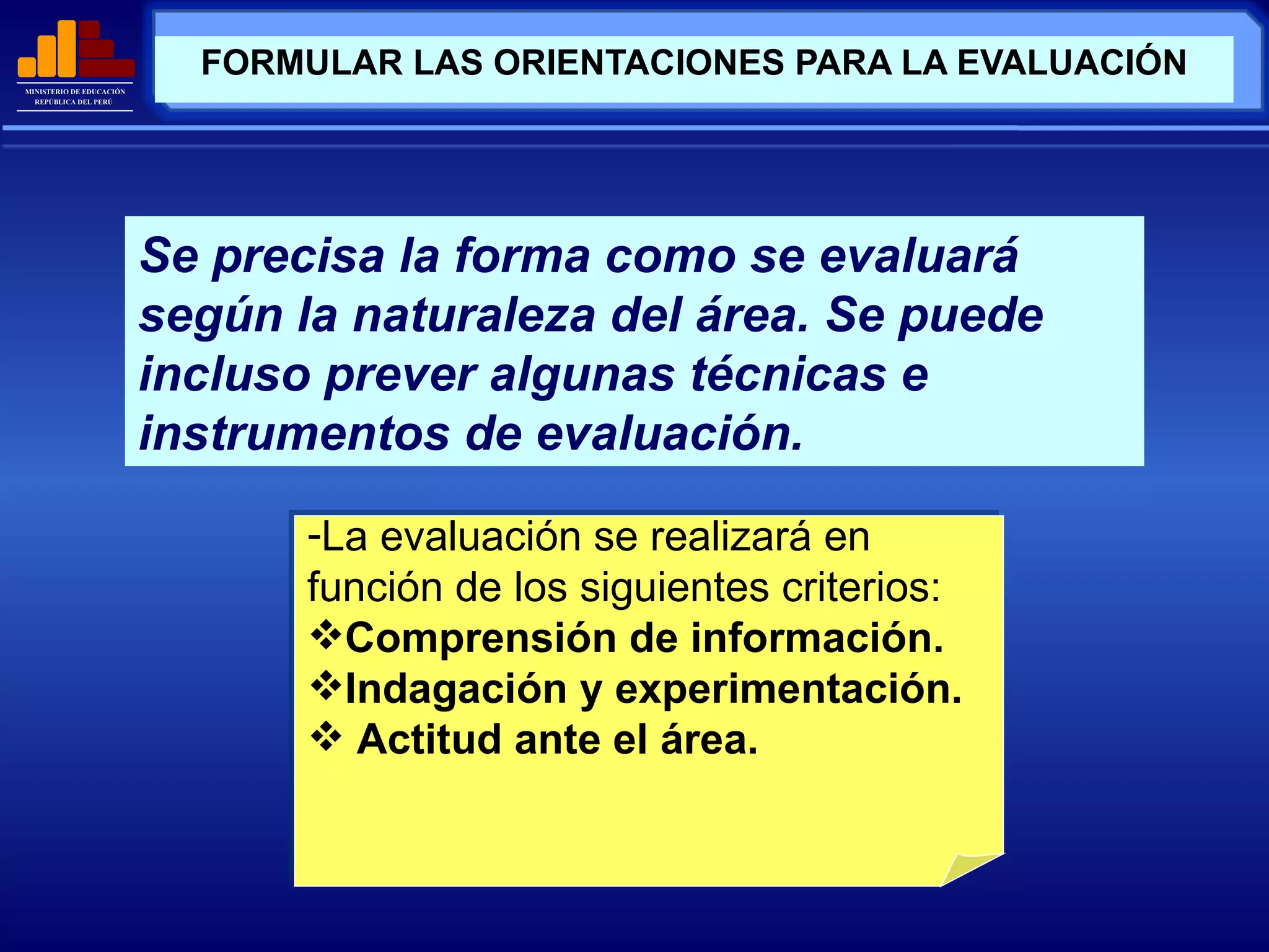 FORMULAR LAS ORIENTACIONES PARA LA EVALUACIÓN Se precisa la forma como se evaluará según la naturaleza del área. Se puede incluso prever algunas técnicas e instrumentos de evaluación. La evaluación se realizará en función de los siguientes criterios: Comprensión de información. Indagación y experimentación. Actitud ante el área. 