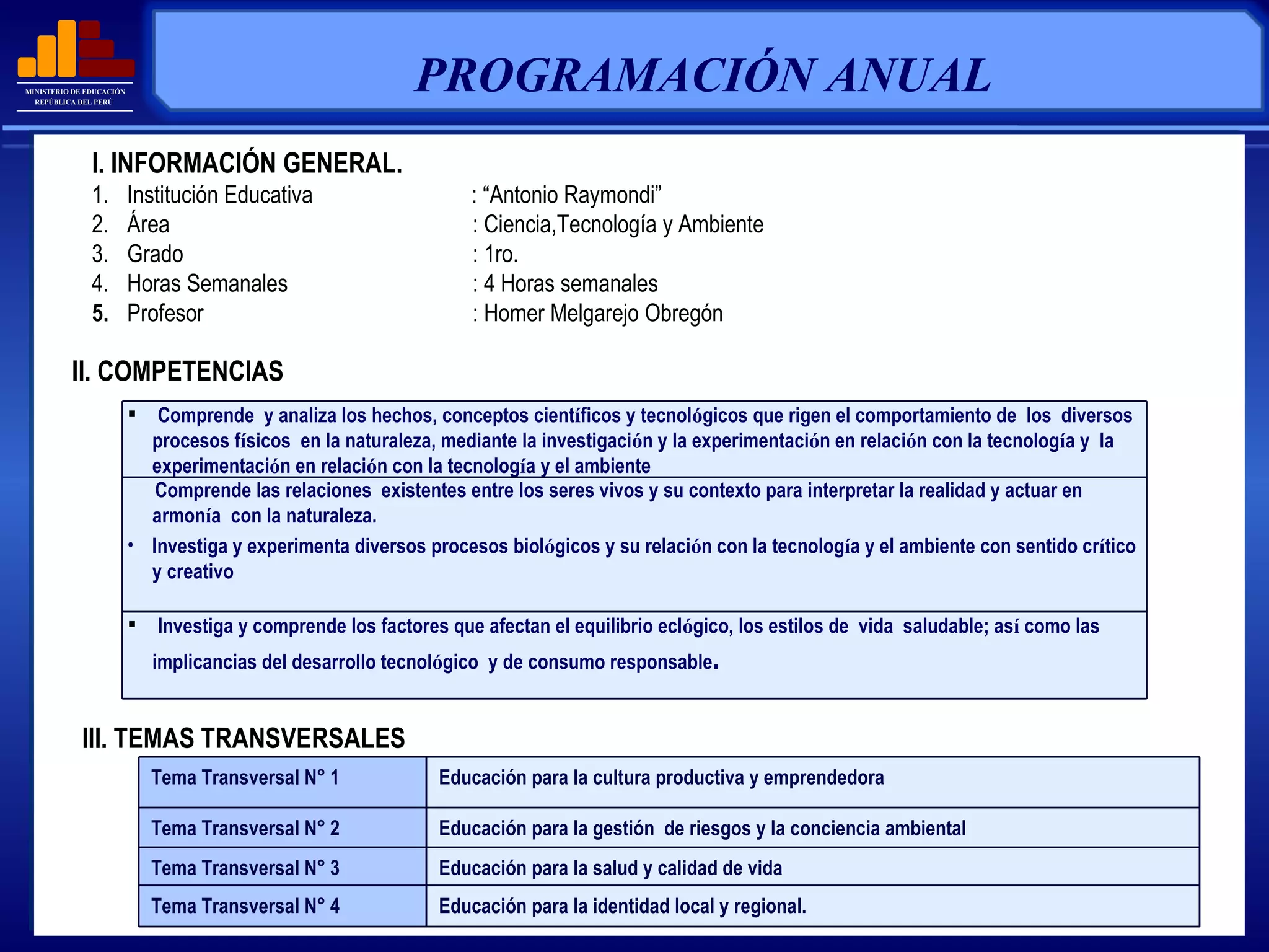 PROGRAMACIÓN ANUAL   II. COMPETENCIAS I. INFORMACIÓN GENERAL. 1.     Institución Educativa    : “Antonio Raymondi” 2.     Área   : Ciencia,Tecnología y Ambiente 3.     Grado : 1ro. 4.     Horas Semanales : 4 Horas semanales 5.     Profesor   : Homer Melgarejo Obregón III. TEMAS TRANSVERSALES Comprende  y analiza los hechos, conceptos cient í ficos y tecnol ó gicos que rigen el comportamiento de  los  diversos procesos f í sicos  en la naturaleza, mediante la investigaci ó n y la experimentaci ó n en relaci ó n con la tecnolog í a y  la experimentaci ó n en relaci ó n con la tecnolog í a y el ambiente Comprende las relaciones  existentes entre los seres vivos y su contexto para interpretar la realidad y actuar en armon í a  con la naturaleza. Investiga y experimenta diversos procesos biol ó gicos y su relaci ó n con la tecnolog í a y el ambiente con sentido cr í tico y creativo   Investiga y comprende los factores que afectan el equilibrio ecl ó gico, los estilos de  vida  saludable; as í  como las implicancias del desarrollo tecnol ó gico  y de consumo responsable . Tema Transversal N° 1 Educación para la cultura productiva y emprendedora Tema Transversal N° 2 Educación para la gestión  de riesgos y la conciencia ambiental Tema Transversal N° 3 Educación para la salud y calidad de vida Tema Transversal N° 4 Educación para la identidad local y regional. 
