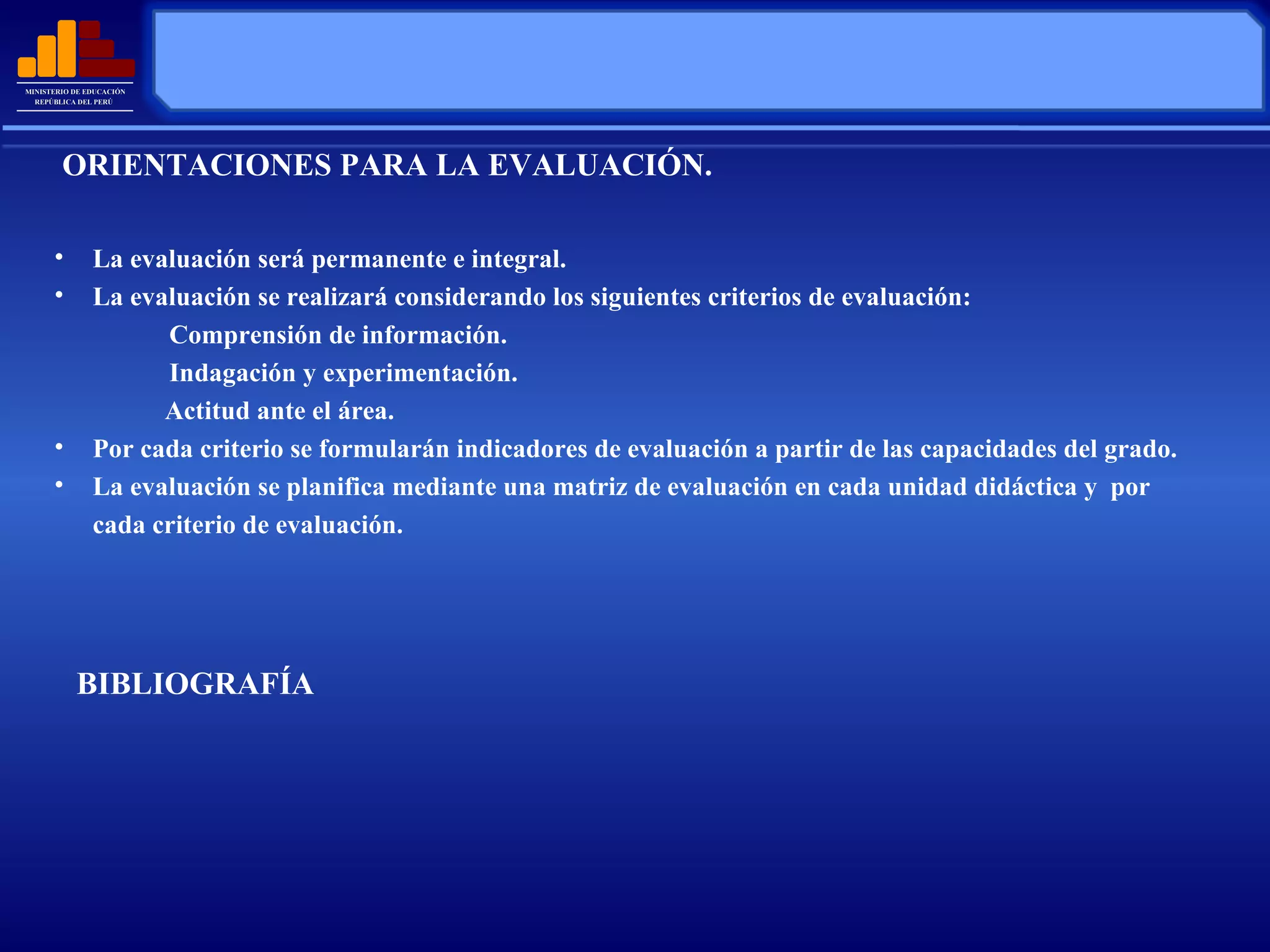 La evaluación será permanente e integral. La evaluación se realizará  considerando los siguientes criterios de evaluación: Comprensión de información. Indagación y experimentación.   Actitud ante el área. Por cada criterio se formularán indicadores de evaluación a partir de las capacidades del grado. La evaluación se planifica mediante una matriz de evaluación en cada unidad didáctica y  por cada  criterio de evaluación. BIBLIOGRAFÍA ORIENTACIONES PARA LA EVALUACIÓN. 