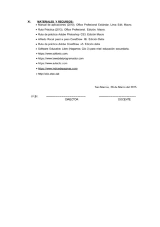 XI. MATERIALES Y RECURSOS:
 Manual de aplicaciones (2010). Office Profesional Estándar. Lima: Edit. Macro.
 Ruta Práctica (2013). Office Profesional. Edición. Macro.
 Ruta de práctica Adobe Photoshop CS3. Edición Macro
 Alfredo Rocal pasó a paso CorelDraw X6. Edición Delta
 Ruta de práctica Adobe CorelDraw x5. Edición delta
 Software Educativo Libre (Hagamos Clic 3) para nivel educación secundaria.
 https://www.softonic.com.
 https://www.lawebdelprogramador.com
 https://www.aulaclic.com
 https://www.indicedepaginas.com
 http://clic.xtec.cat
San Marcos, 09 de Marzo del 2015.
Vo.Bo. --------------------------------------------- ------------------------------------------
DIRECTOR DOCENTE
 