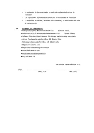  La evaluación de las capacidades se realizará mediante indicadores de
evaluación.
 Las capacidades específicas se constituyen en indicadores de evaluación.
 La evaluación de valores y actitudes será cualitativa y se realizara en una ficha
de metacognición.
XI. MATERIALES Y RECURSOS:
 Ruta práctica (2012) Macromedia Flash CS5 Editorial: Macro.
 Ruta práctica (2012) Macromedia Dreamweaver CS5 Editorial: Macro
 Software Educativo Libre (Hagamos Clic 4) para nivel educación secundaria.
 Alfredo Rocal pasó a paso CorelDraw X6. Edición Delta
 Ruta de práctica Adobe CorelDraw x5. Edición delta
 https://www.softonic.com.
 https://www.lawebdelprogramador.com
 https://www.aulaclic.com
 https://www.indicedepaginas.com
 http://clic.xtec.cat
San Marcos, 09 de Marzo del 2015.
Vo.Bo. --------------------------------------------- ------------------------------------------
DIRECTOR DOCENTE
 