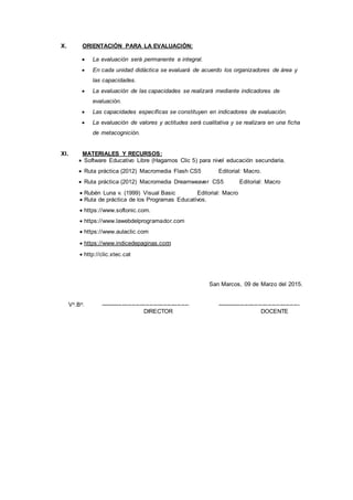 X. ORIENTACIÓN PARA LA EVALUACIÓN:
 La evaluación será permanente e integral.
 En cada unidad didáctica se evaluará de acuerdo los organizadores de área y
las capacidades.
 La evaluación de las capacidades se realizará mediante indicadores de
evaluación.
 Las capacidades específicas se constituyen en indicadores de evaluación.
 La evaluación de valores y actitudes será cualitativa y se realizara en una ficha
de metacognición.
XI. MATERIALES Y RECURSOS:
 Software Educativo Libre (Hagamos Clic 5) para nivel educación secundaria.
 Ruta práctica (2012) Macromedia Flash CS5 Editorial: Macro.
 Ruta práctica (2012) Macromedia Dreamweaver CS5 Editorial: Macro
 Rubén Luna v. (1999) Visual Basic Editorial: Macro
 Ruta de práctica de los Programas Educativos.
 https://www.softonic.com.
 https://www.lawebdelprogramador.com
 https://www.aulaclic.com
 https://www.indicedepaginas.com
 http://clic.xtec.cat
San Marcos, 09 de Marzo del 2015.
Vo.Bo. --------------------------------------------- ------------------------------------------
DIRECTOR DOCENTE
 