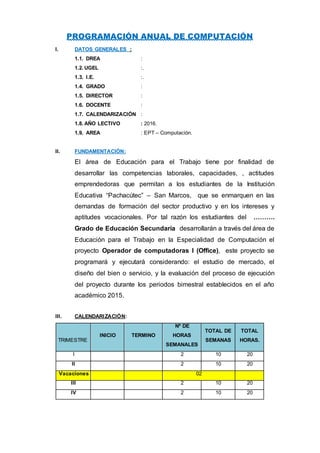 PROGRAMACIÓN ANUAL DE COMPUTACIÓN
I. DATOS GENERALES :
1.1. DREA :
1.2. UGEL :.
1.3. I.E. :.
1.4. GRADO :
1.5. DIRECTOR :
1.6. DOCENTE :
1.7. CALENDARIZACIÓN :
1.8. AÑO LECTIVO : 2016.
1.9. AREA : EPT – Computación.
II. FUNDAMENTACIÓN:
El área de Educación para el Trabajo tiene por finalidad de
desarrollar las competencias laborales, capacidades, , actitudes
emprendedoras que permitan a los estudiantes de la Institución
Educativa “Pachacútec” – San Marcos, que se enmarquen en las
demandas de formación del sector productivo y en los intereses y
aptitudes vocacionales. Por tal razón los estudiantes del ……….
Grado de Educación Secundaria desarrollarán a través del área de
Educación para el Trabajo en la Especialidad de Computación el
proyecto Operador de computadoras I (Office), este proyecto se
programará y ejecutará considerando: el estudio de mercado, el
diseño del bien o servicio, y la evaluación del proceso de ejecución
del proyecto durante los periodos bimestral establecidos en el año
académico 2015.
III. CALENDARIZACIÓN:
TRIMESTRE
INICIO TERMINO
Nº DE
HORAS
SEMANALES
TOTAL DE
SEMANAS
TOTAL
HORAS.
I 2 10 20
II 2 10 20
Vacaciones 02
III 2 10 20
IV 2 10 20
 