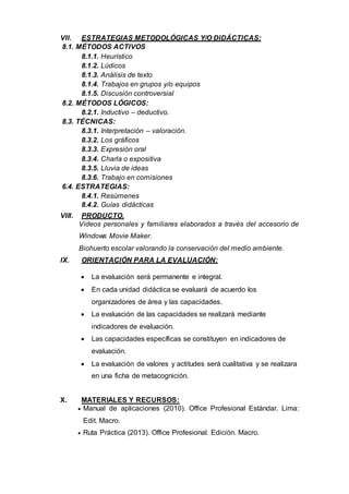 VII. ESTRATEGIAS METODOLÓGICAS Y/O DIDÁCTICAS:
8.1. MÉTODOS ACTIVOS
8.1.1. Heurístico
8.1.2. Lúdicos
8.1.3. Análisis de texto
8.1.4. Trabajos en grupos y/o equipos
8.1.5. Discusión controversial
8.2. MÉTODOS LÓGICOS:
8.2.1. Inductivo – deductivo.
8.3. TÉCNICAS:
8.3.1. Interpretación – valoración.
8.3.2. Los gráficos
8.3.3. Expresión oral
8.3.4. Charla o expositiva
8.3.5. Lluvia de ideas
8.3.6. Trabajo en comisiones
6.4. ESTRATEGIAS:
8.4.1. Resúmenes
8.4.2. Guías didácticas
VIII. PRODUCTO.
Videos personales y familiares elaborados a través del accesorio de
Windows Movie Maker.
Biohuerto escolar valorando la conservación del medio ambiente.
IX. ORIENTACIÓN PARA LA EVALUACIÓN:
 La evaluación será permanente e integral.
 En cada unidad didáctica se evaluará de acuerdo los
organizadores de área y las capacidades.
 La evaluación de las capacidades se realizará mediante
indicadores de evaluación.
 Las capacidades específicas se constituyen en indicadores de
evaluación.
 La evaluación de valores y actitudes será cualitativa y se realizara
en una ficha de metacognición.
X. MATERIALES Y RECURSOS:
 Manual de aplicaciones (2010). Office Profesional Estándar. Lima:
Edit. Macro.
 Ruta Práctica (2013). Office Profesional. Edición. Macro.
 