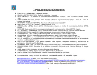 I.E. N° 1156 JOSE SEBASTIAN BARRANCA LOVERA
12
● CARLOS ALLER MARTINEZ Estrategias lectoras
● ISABEL A. ESPEJO SAAVEDRA Curso de creatividad y lenguaje
● IÑIGO MADRIGAL, Luis. Historia de la literatura hispanoamericana. Tomo I – Tomo II. Editorial Cátedra. Madrid,
1992.
● TORO MONTALVO, César. Grandes obras maestras. Literatura hispanoamericana Tomo I – Tomo II – Tomo III.
Editorial San Marcos.
● MINISTERIO DE EDUCACIÓN PERÚ , Fascículo de Rutas de aprendizaje 2013
● MINISTERIO DE EDUCACIÓN PERÚ, Diseño Curricular 2016.
● AMBROS, Alba y BREU Ramón, (2015). 10 ideas clave. Educar en medios de comunicación, Editorial GRAO,
España.
● SÁNCHEZ, María Julieta, (2015) Juegos y actividades para la escritura creativa, Editorial GRAO, España.
● LLUCH Gemma y ZAYAS Felipe, (2015) Leer en el centro escolar. El plan de lectura. Editorial Octaedro, España.
● FERRER FERRAHIMA, Isabel (2012) La artesanía de la comunicación, Editorial GRAO, España.
● CASSANY Daniel, LUNA Martha y SANZ Gloria (1998). Enseñar Lengua, Editorial GRAO, España.
● ZAYAS Felipe, (2012) 10 ideas clave. La competencia lectora según PISA. Editorial GRAO, España.
● ZAYAS, Felipe, (2011): La educación literaria. Cuatro secuencias didácticas. Editorial Octaedro, España.
● LLUCH, Gemma. (2010): Cómo seleccionar libros para niños y jóvenes. Los comités de valoración en las bibliotecas
escolares y públicas. Editorial Trea.
● PISCITELLI ALEJANDRO, (2009) Nativos Digitales. Dieta cognitiva, inteligencia colectiva y arquitecturas de
participación. Editorial: AulaXXI, Santillana.
● CHAMBERS, Aidan, Dime. Los niños, la lectura y la conversación (2007), Editorial del Fondo de Cultura Económica.
● RODARI GIANNI, (2002) Gramática de la fantasía: introducción al arte de contar historias, Editorial El Bronce,
España.
● SOLÉ, Isabel, (1998) Estrategias de lectura. Editorial GRAO, España.
● CASSANY Daniel, (1998). Reparar la escritura, Editorial GRAO, 6ta.Edición.
● PINZAS, Juana, (1997). Leer pensando. Pontificia Universidad Católica del Perú, Lima.
● CASSANY Daniel, (1995). La cocina de la escritura, Editorial ANAGRAMA, S.A., Barcelona, España.
http://www.perueduca.pe/ Perú Educa.Recuperado el 22/02/2017
https://innovacioneducativa.fundaciontelefonica.com/blog/2014/12/11/monografico-pbls-explorador-de-innovacion-
ft/?_ga=1.260383501.1066465909.1487780396 Aprendizaje basado en problemas. Recuperado el 22/02/2017
https://www.youtube.com/user/educarargentina Canal Eucar Argentina. Recuperado el 22/02/2017
 