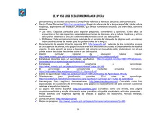 I.E. N° 1156 JOSE SEBASTIAN BARRANCA LOVERA
14
pensamiento y los escritos de Antonio Cornejo Polar referidos a literatura peruana y latinoamericana.
✓ Centro Virtual Cervantes (http://cvc.cervantes.es) Lugar de referencia de la lengua española y de la cultura
hispánica, dependiente del Instituto Cervantes, que ofrece numerosos recursos. De entre ellos, conviene
destacar:
➢ Los foros. Espacios pensados para exponer preguntas, comentarios y opiniones. Entre ellos se
encuentran el foro del hispanista, especializado en temas de literatura, arte y cultura hispánica, y el foro
del español, destinado a discutir cuestiones relacionadas con el uso del español.
➢ El Oteador. Esta sección proporciona, además de un servicio de búsqueda de páginas web, un extenso
índice de direcciones de interés para los profesionales de la lengua.
✓ Departamento de español Urgente, Agencia EFE (http://www.efe.es) Además de los contenidos propios
de una agencia de prensa, esta página incluye entre sus secciones un acceso al Departamento de español
urgente. En esta sección se pone a disposición del visitante un manual de estilo, Vademécum con el que
puede aclarar las dudas frecuentes sobre el uso del español.
✓ Diseño curricular nacional de educación básica regular:
http://www.minedu.gob.pe/normatividad/reglamentos/DisenoCurricularNacional.pdf
✓ Estrategias docentes para un aprendizaje significativo: https://es.scribd.com/doc/4939487/Estrategias-
docentes-para-un-aprendizaje-significativo-5-y6
✓ Estrategias de enseñanza y aprendizaje:
http://www2.minedu.gob.pe/digesutp/formacioninicial/?page_id=349
✓ El aprendizaje de competencias mediantes proyectos formativos:
https://victorvalero.files.wordpress.com/2011/11/grupo-1.pdf
✓ Estilos de aprendizaje: https://es.scribd.com/doc/149417254/Estilos-de-Aprendizaje-Minedu
✓ Orientaciones para planificación curricular 2014 rutas de aprendizaje:
http://es.slideshare.net/edken/orientaciones-para-planificacin-curricular-2014-rutas-de-aprendizaje
✓ Iberolenguas, Foro Lingüístico Iberoamericano. (http://www.iberolenguas.com) Concebido como foro
especializado en cuestiones de terminología, esta página es especialmente útil para conocer cuestiones
relativas al español en América.
✓ La página del idioma Español. (http://el-castellano.com) Concebida como una revista, esta página
proporciona artículos y amplia información sobre gramática, ortografía, vocabulario, artículos, ponencias…
Posee además una magnífica agenda de enlaces a páginas de diccionario, revistas literarias,
instituciones…
✓ Libros peruanos. (http://librosperuanos)
✓ Mapas de progreso: http://www2.minedu.gob.pe/digesutp/formaciondeformadores/?p=446
 