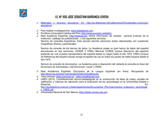 I.E. N° 1156 JOSE SEBASTIAN BARRANCA LOVERA
15
✓ Materiales y recursos educativos. En: http://es.slideshare.net/valderrama332/materiales-y-recursos-
educativos
✓ Para realizar investigaciones: www.isabelperez.com
✓ Pontificia Universidad Católica del Perú (http://www.pucpedu.pe/biblio).
✓ Real Academia Española (http://wwwrae.es) ofrece información de carácter general (noticias de la
institución, catálogo de publicaciones…), los siguientes servicios:
Servicio de consultas lingüísticas. Esta sección permite solucionar dudas relacionadas con cuestiones
ortográficas, léxicas y gramaticales.
Servicio de consulta de los bancos de datos. La Academia posee un gran banco de datos del español
estructurado en dos secciones. CORDE Y CREA. Mientras CORDE (corpus Diacrónico del español)
pretende ser una muestra representativa del español desde su origen hasta el año 1975, CREA (Corpus
de Referencia del Español actual) recoge el español de uso en todos los países de habla hispana desde el
año 1975.
Servicio de consulta de diccionarios. La Academia pone a disposición del visitante la consulta en línea del
Diccionario de Autoridades y del Diccionario “usual” o DRAE.
✓ Real Académica Española. Diccionario de la Lengua Española (en línea). Recuperado de
http://lema.rae.es/drae/?val=escala%20de%20calificación
✓ Tiras cómicas: www.quinocom.ar , www.virtualheroes.com
✓ UNED (2013). Consideraciones técnico-pedagógicas en la construcción de listas de cotejo, escalas de
calificación y matrices de valoración para la evaluación de los aprendizajes en la Universidad Estatal a
Distancia. En:
http://recdidacticos.uned.ac.cr/pal/images/stories/Documentos_PAL/Instrumentos_evaluacion_aprendizaje
s_UNED.pdf
✓ Universidad Nacional de San Marcos (http://sisbib.unmsm.edu.pe)
 