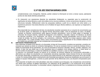 I.E. N° 1156 JOSE SEBASTIAN BARRANCA LOVERA
2
complementarias como divergentes. Además, podrán ordenar la información en torno a temas nuevos, planteando
puntos de vista desde distintas perspectivas.
 En interacción con expresiones literarias los estudiantes fortalecerán su capacidad para la construcción de
significados de textos literarios a partir del análisis de los recursos estilísticos, de las convenciones del género y de las
estructuras textuales. Reflexionarán sobre las propuestas estéticas a partir de su relación con otros textos y su
experiencia personal. Crea textos literarios con la finalidad de lograr efectos estéticos y así expresar su imaginación y
experiencia.
Para desarrollar las competencias del área, los estudiantes necesitan apropiarse de un conjunto de conocimientos que
en el tercer grado, se relacionan con algunas formas discursivas orales, como la exposición en aula y el debate.
También se abordan conocimientos sobre algunos formatos periodísticos, como la charla radial, el reportaje, la
entrevista. Se incluyen además, material de divulgación como boletines, manuales, trípticos. En literatura, se aborda
las técnicas narrativas y de versificación. Así mismo, se incorpora aspectos gramaticales como la oración como
unidad de sentido, las formas verbales y los conectores y referentes. También se incluye aspectos sobre medios
audiovisuales, TIC y redes sociales. Estos y otros conocimientos que se especificarán en las unidades didácticas son
los medios que permitirán alcanzar las competencias comunicacionales.
III. ENFOQUES TRANSVERSALES
Para responder al desafío de la atención a la diversidad, el área de Comunicación considera que aprender y enseñar son
procesos que siempre se darán en contextos heterogéneos. Por eso es necesario tomar en cuenta los diversos ritmos y
estilos de aprendizaje de los estudiantes, así como la diversidad en términos culturales, étnicos, sociales, religiosos y de
género. A esto hay que añadir que no todo estudiante tiene al castellano como lengua materna, ni todos tienen un
dominio similar de esta lengua, ni todos los hablantes de castellano conocen y usan la variedad estándar.
La atención a la diversidad también se traduce en la inclusión de diversos sistemas de comunicación adicionales y
alternativos que utilizan los estudiantes con necesidades educativas especiales. Estas diversas formas de comunicarse
les permiten desarrollar competencias comunicativas para desenvolverse en las diferentes situaciones de la vida escolar
y social. Es imprescindible valorar positivamente esta diversidad para plantear situaciones desafiantes que promuevan el
trabajo en equipos heterogéneos, y donde se pueda aprender de las diferencias como una situación enriquecedora para
todos.
Para responder al desafío de la interculturalidad, esta área considera que el lenguaje y las competencias comunicativas
son claves para contribuir al diálogo intercultural, a la valoración de las diferencias y a la construcción de la escuela
como una comunidad democrática. La diversidad cultural y lingüística del Perú, la coexistencia de diversas prácticas del
 