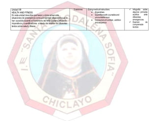 Unidad VIII
HEALTH AND FITNESS
En esta unidad describe que hacer y cómo actuar ante
situaciones de emergencia como por ejemplo situaciones que le
han sucedido durante el Fenómeno del Niño Costero utilizando
imperativos y cuantificadores a través del análisis de diferentes
textos sobre salud y fitness
5 sesiones Givingmedicalinstructions
 Imperatives
 Quantifierswithcountableand
uncountablenoun
 Connectorsofcontrast, addition
andsequence
 Infografía sobre
algunos primeros
auxilios ante
diferentes
emergencias.
 Examen de
comprensión
lectora
 