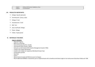 Unidad 7 Desarrollo Personal, Ciudadanía y Cívica
Unidad 8 Comunicación
VIII. PRODUCTOS IMPORTANTES
 Diálogo. Hoja de aplicación
 Dramatización. Cartas y notas
 Diálogo. E-mail
 Dramatización. E-mail
 Mid- Tem
 Aviso clasificado. Diálogo
 Póster. Diálogo
 Folleto. Tarjeta postal
IX. MATERIALES Y RECURSOS
PARA EL DOCENTE:
- Mapa de Progreso
- Matriz de contenidos
- Guía del docente (Teacher´s Guide)
- Guía docente EDO (Teacher´s Book)
- Guía para uso del sistema EDO (Teacher Management System (TMS)
- Cuaderno de trabajo (Workbook)
- Cuaderno de trabajo con respuestas (Workbook Answer Key)
- Computadora portátil
- Separatas
- Pizarra
- Marco Común Europeo de Referencia para las lenguas
- RSG N°2060-2014-MINEDU Lineamientos para la implementación de la enseñanza del Idioma Inglés en las Instituciones Educativas Públicas de EBR.
 