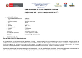 INSTITUCIÓN EDUCATIVA
“ALMIRANTE MIGUEL GRAU”
Calle Lima 520 -Morropón
¡Supérate siempre!
ANNUAL CURRICULAR PROGRAM OF ENGLISH
PROGRAMACIÓN CURRICULAR ANUAL DE INGLÉS
I. INFORMACIÓN GENERAL
1. Gerencia Regional de Educación : DRE Piura
2. UGEL : Morropón
3. Institución Educativa : Almirante Miguel Grau
4. Área : INGLÉS
5. Grado : Tercero
6. Secciones : A-B-C-D-E-F
7. Horas Semanales : 5 horas
8. Enfoque : Comunicativo
9. Turno : Mañana
10.Docente : Leydy Juilisa Jiménez Pérez
11.Coordinador pedagógico : Carmen del Pilar Ruíz Córdova
12.Director : Modesto Eulogio Palacios Garabito
II. DESCRIPCIÓN DEL AREA
INGLÈS COMO LENGUA EXTRANJERA EN LA EBR
El idioma inglés es uno de los idiomas más hablados en el mundo y se usa como vehículo de comunicación entre un gran número de hablantes, lo que ha
acortado brechas entre países a nivel mundial. La importancia del aprendizaje del idioma inglés es reconocida ya que se lo considera una herramienta de
comunicación global que facilita el acceso a la información y a las tecnologías de vanguardia. El dominio del idioma inglés permite conectarse con diversas
realidades y contextos ampliando el acceso a mejores oportunidades académicas, tecnológicas, científicas, culturales y laborales.
Debido a las características del contexto, el Currículo Nacional propone el uso del idioma inglés en un contexto comunicativo y activo para el estudiante en el
aula. Su enseñanza se alinea no solo al nuevo enfoque por competencias, sino también a estándares internacionales como el MCERL.
 