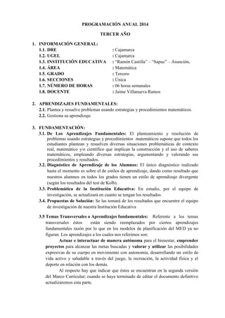 PROGRAMACIÓN ANUAL 2014
TERCER AÑO
1. INFORMACIÓN GENERAL:
1.1. DRE : Cajamarca
1.2. UGEL : Cajamarca
1.3. INSTITUCIÓN EDUCATIVA : “Ramón Castilla” – “Sapuc” – Asunción.
1.4. ÁREA : Matemática
1.5. GRADO : Tercero
1.6. SECCIONES : Única
1.7. NÚMERO DE HORAS : 06 horas semanales
1.8. DOCENTE : Jaime Villanueva Ramos
2. APRENDIZAJES FUNDAMENTALES:
2.1. Plantea y resuelve problemas usando estrategias y procedimientos matemáticos.
2.2. Gestiona su aprendizaje.
3. FUNDAMENTACIÓN:
3.1. De Los Aprendizajes Fundamentales: El planteamiento y resolución de
problemas usando estrategias y procedimientos matemáticos supone que todos los
estudiantes plantean y resuelven diversas situaciones problemáticas de contexto
real, matemático y/o científico que implican la construcción y el uso de saberes
matemáticos, empleando diversas estrategias, argumentando y valorando sus
procedimientos y resultados.
3.2. Diagnóstico de Aprendizaje de los Alumnos: El único diagnóstico realizado
hasta el momento es sobre el de estilos de aprendizaje, dando como resultado que
nuestros alumnos en todos los grados tienen un estilo de aprendizaje divergente
(según los resultados del test de Kolb).
3.3. Problemática de la Institución Educativa: En estudio, por el equipo de
investigación, se actualizará en cuanto se tengan los resultados
3.4. Propuestas de Solución: Se las tomará de los resultados que encuentre el equipo
de investigación de nuestra Institución Educativa
3.5 Temas Transversales o Aprendizajes fundamentales: Referente a los temas
transversales éstos están siendo reemplazados por ciertos aprendizajes
fundamentales razón por lo que en los modelos de planificación del MED ya no
figuran. Los aprendizajes a los cuales nos referimos son:
Actuar e interactuar de manera autónoma para el bienestar, emprender
proyectos para alcanzar las metas buscadas y valorar y utilizar las posibilidades
expresivas de su cuerpo en movimiento con autonomía, desarrollando un estilo de
vida activo y saludable a través del juego, la recreación, la actividad física y el
deporte en relación con los demás.
Al respecto hay que indicar que éstos se encuentran en la segunda versión
del Marco Curricular; cuando se haya terminado de editar el documento definitivo
actualizaremos esta parte.
 