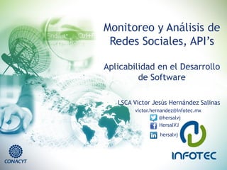 Monitoreo y Análisis de
Redes Sociales, API’s
Aplicabilidad en el Desarrollo
de Software
LSCA Victor Jesús Hernández Salinas
victor.hernandez@Infotec.mx
@hersalvj
HersalVJ
hersalvj
 