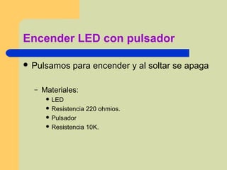 Encender LED con pulsador
 Pulsamos para encender y al soltar se apaga
– Materiales:
 LED
 Resistencia 220 ohmios.
 Pulsador
 Resistencia 10K.
 