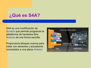 ¿Qué es S4A?
S4A es una modificación de
Scratch que permite programar la
plataforma de hardware libre
Arduino de una forma sencilla.
Proporciona bloques nuevos para
tratar con sensores y actuadores
conectados a una placa Arduino
 