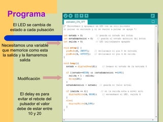 Programa
El LED se cambia de
estado a cada pulsación
Modificación
El delay es para
evitar el rebote del
pulsador el valor
debe de estar entre
10 y 20
Necesitamos una variable
que memorice como esta
la salida y la llamaremos
salida
 