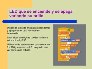 LED que se enciende y se apaga
variando su brillo
Utilizando la salida analógica encendemos
y apagamos el LED variando su
luminosidad.
Las salidas analógicas pueden variar su
valor entre 0 y 255.
Utilizamos la variable valor para contar de
0 a 250 y esperamos 0,01 segundo para
ver como varia el brillo.
 