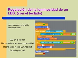 Regulación del la luminosidad de un
LED. (con el teclado)
LED en la salida 5
Flecha arriba = aumenta Luminosidad
Flecha abajo = baja Luminosidad
Espacio para salir
Ahora variamos el brillo
con el teclado
 