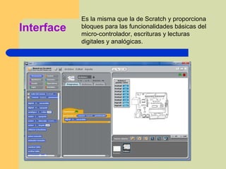 Interface
Es la misma que la de Scratch y proporciona
bloques para las funcionalidades básicas del
micro-controlador, escrituras y lecturas
digitales y analógicas.
 