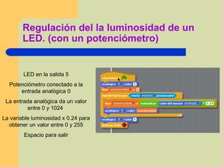 Regulación del la luminosidad de un
LED. (con un potenciómetro)
LED en la salida 5
Potenciómetro conectado a la
entrada analógica 0
La entrada analógica da un valor
entre 0 y 1024
La variable luminosidad x 0.24 para
obtener un valor entre 0 y 255
Espacio para salir
 
