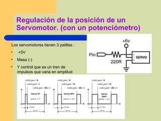 Regulación de la posición de un
Servomotor. (con un potenciómetro)
Los servomotores tienen 3 patillas :
• +5V
• Masa (-)
• Y control que es un tren de
impulsos que varia en amplitud
 