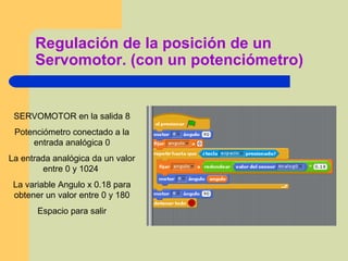 Regulación de la posición de un
Servomotor. (con un potenciómetro)
SERVOMOTOR en la salida 8
Potenciómetro conectado a la
entrada analógica 0
La entrada analógica da un valor
entre 0 y 1024
La variable Angulo x 0.18 para
obtener un valor entre 0 y 180
Espacio para salir
 