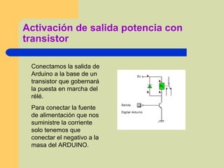 Activación de salida potencia con
transistor
Conectamos la salida de
Arduino a la base de un
transistor que gobernará
la puesta en marcha del
rélé.
Para conectar la fuente
de alimentación que nos
suministre la corriente
solo tenemos que
conectar el negativo a la
masa del ARDUINO.
 