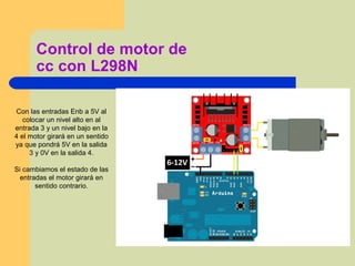 Control de motor de
cc con L298N
Con las entradas Enb a 5V al
colocar un nivel alto en al
entrada 3 y un nivel bajo en la
4 el motor girará en un sentido
ya que pondrá 5V en la salida
3 y 0V en la salida 4.
Si cambiamos el estado de las
entradas el motor girará en
sentido contrario.
 