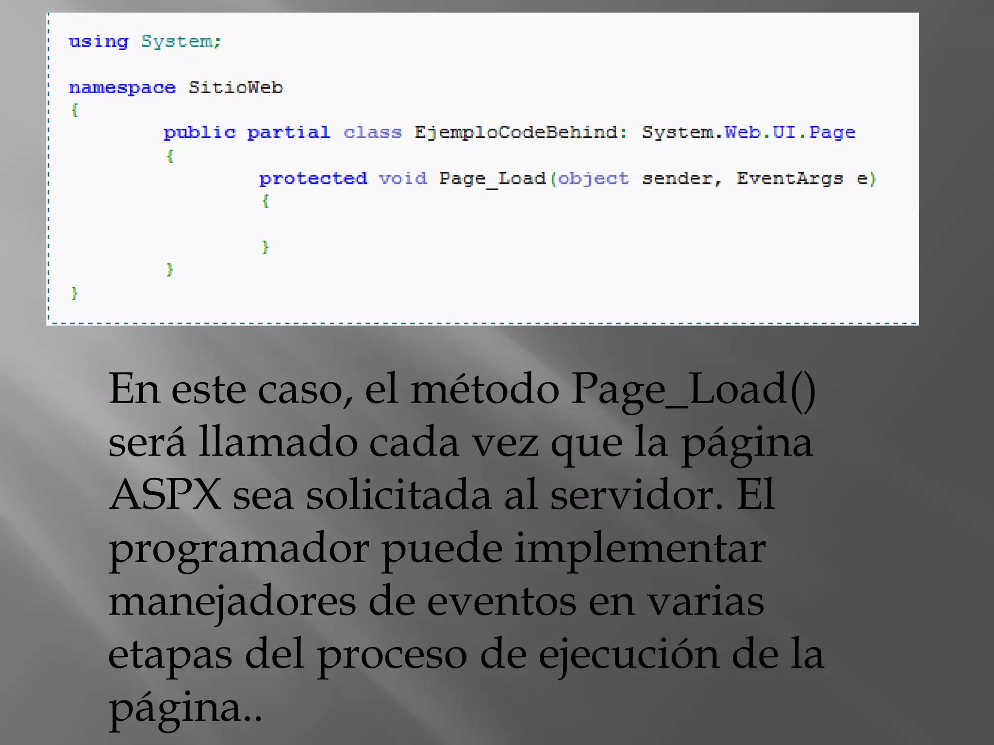 En este caso, el método Page_Load() será llamado cada vez que la página ASPX sea solicitada al servidor. El programador puede implementar manejadores de eventos en varias etapas del proceso de ejecución de la página..