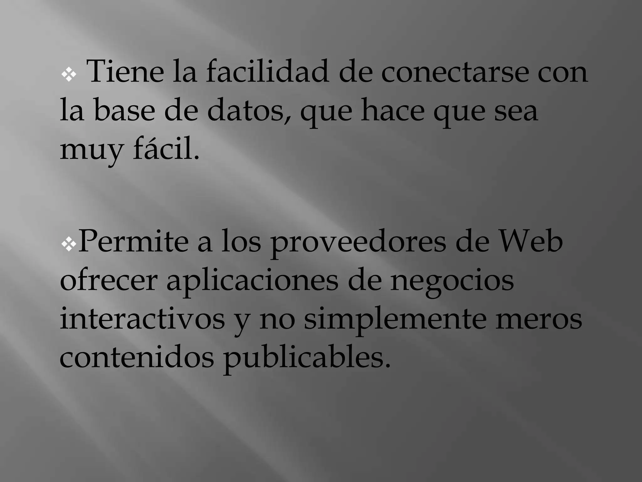 Es muy fácil de programar y tiene muchas utilidades que con una breve línea de aprendizaje pueden ser modificadas a su gusto. Tiene la facilidad de conectarse con la base de datos, que hace que sea muy fácil.