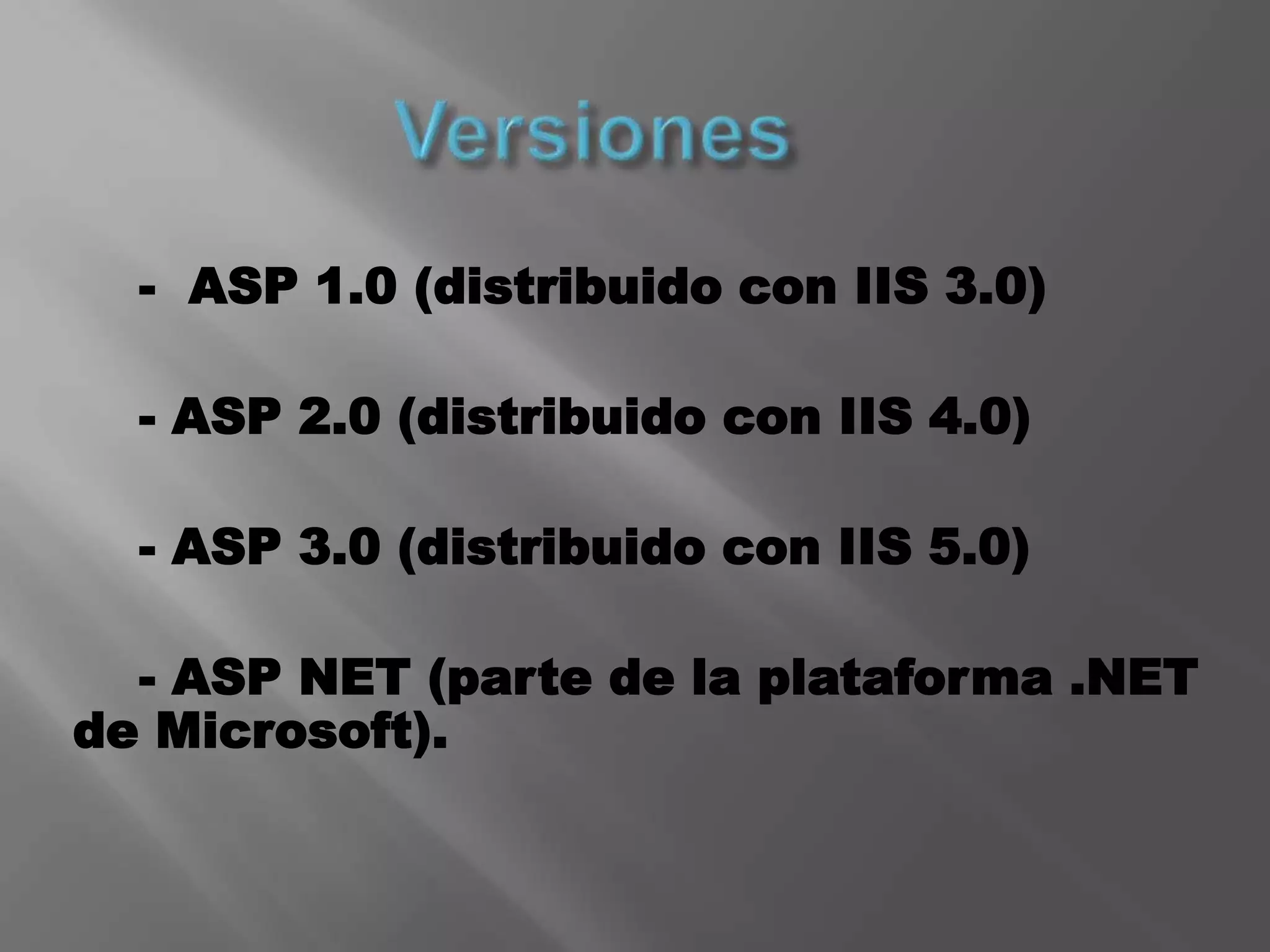 Versiones    -  ASP 1.0 (distribuido con IIS 3.0)    - ASP 2.0 (distribuido con IIS 4.0)    - ASP 3.0 (distribuido con IIS 5.0)    - ASP NET (parte de la plataforma .NET de Microsoft).